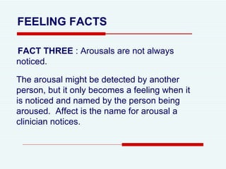 FEELING FACTS FACT THREE  : Arousals are not always noticed.  The arousal might be detected by another person, but it only becomes a feeling when it is noticed and named by the person being aroused.  Affect is the name for arousal a clinician notices.  