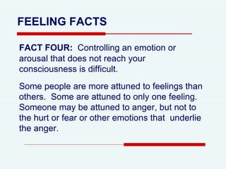 FEELING FACTS FACT FOUR:   Controlling an emotion or arousal that does not reach your consciousness is difficult.  Some people are more attuned to feelings than others.  Some are attuned to only one feeling.  Someone may be attuned to anger, but not to the hurt or fear or other emotions that  underlie the anger.  