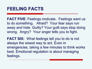 FEELING FACTS FACT FIVE : Feelings motivate.  Feelings want us to do something.  Afraid?  Your fear says run away and hide. Guilty? Your guilt says stop doing wrong.  Angry?  Your anger tells you to fight.  FACT SIX:   What feelings tell you to do is not always the wisest way to act. Even in emergencies, taking a few minutes to think works best. Emotional regulation is about managing feelings. 