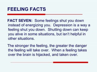 FEELING FACTS FACT SEVEN:  Some feelings shut you down instead of energizing you.  Depression is a way a feeling shut you down.  Shutting down can keep you alive in some situations, but isn’t helpful in other situations. The stronger the feeling, the greater the danger the feeling will take over.  When a feeling takes over the brain is hijacked, and taken over .  