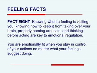 FEELING FACTS FACT EIGHT  Knowing when a feeling is visiting you, knowing how to keep it from taking over your brain, properly naming arousals, and thinking before acting are key to emotional regulation.  You are emotionally fit when you stay in control of your actions no matter what your feelings suggest doing.  