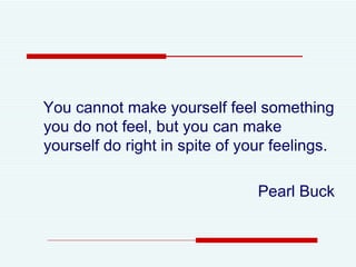 You cannot make yourself feel something you do not feel, but you can make yourself do right in spite of your feelings. Pearl Buck 