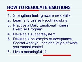 HOW TO REGULATE EMOTIONS Strengthen feeling awareness skills Learn and use self-soothing skills Practice a Daily Emotional Fitness Exercise Program Develop a support system Develop a philosophy of acceptance. Control what you can and let go of what you cannot control  Live a meaningful life 