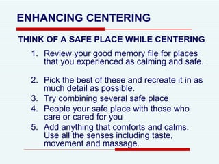 THINK OF A SAFE PLACE WHILE CENTERING Review your good memory file for places that you experienced as calming and safe.  Pick the best of these and recreate it in as much detail as possible.  Try combining several safe place People your safe place with those who care or cared for you Add anything that comforts and calms. Use all the senses including taste, movement and massage.  ENHANCING CENTERING 