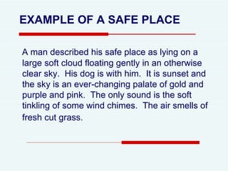 A man described his safe place as lying on a large soft cloud floating gently in an otherwise clear sky.  His dog is with him.  It is sunset and the sky is an ever-changing palate of gold and purple and pink.  The only sound is the soft tinkling of some wind chimes.  The air smells of fresh cut grass.   EXAMPLE OF A SAFE PLACE 