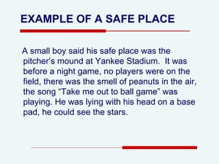 A small boy said his safe place was the pitcher’s mound at Yankee Stadium.  It was before a night game, no players were on the field, there was the smell of peanuts in the air, the song “Take me out to ball game” was playing. He was lying with his head on a base pad, he could see the stars.  EXAMPLE OF A SAFE PLACE 