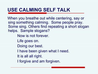 USE CALMING SELF TALK   When you breathe out while centering, say or sing something calming.  Some people pray.  Some sing. Others find repeating a short slogan helps.  Sample slogans? Now is not forever. Life goes on. Doing our best. I have been given what I need. It is all all right. I forgive and am forgiven. 