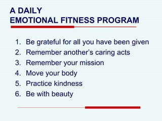 A DAILY  EMOTIONAL FITNESS PROGRAM Be grateful for all you have been given Remember another’s caring acts Remember your mission Move your body Practice kindness Be with beauty 