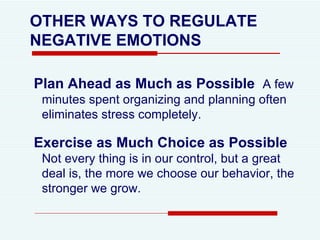 OTHER WAYS TO REGULATE NEGATIVE EMOTIONS Plan Ahead as Much as Possible   A few minutes spent organizing and planning often eliminates stress completely.  Exercise as Much Choice as Possible   Not every thing is in our control, but a great deal is, the more we choose our behavior, the stronger we grow. 