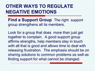 OTHER WAYS TO REGULATE NEGATIVE EMOTIONS Find a Support Group  The right  support group strengthens all its members.  Look for a group that does  more than just get together to complain.  A good support group affirms strengths, help members stay in touch with all that is good and allows time to deal with releasing frustration.  The emphasis should be on sharing solutions to common problems as well as finding support for what cannot be changed.  