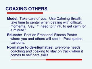 COAXING   OTHERS Model:  Take care of you.  Use Calming Breath, take time to center when dealing with difficult moments.  Say:  “I need to think, to get calm for a minute.”  Educate:   Post an Emotional Fitness Poster where you and others will see it.  Post quotes, cartoons.  Normalize to de-stigmatize:  Everyone needs coaching and coaxing to stay on track when it comes to self care skills.  