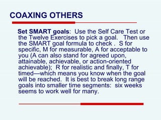 COAXING   OTHERS Set SMART goals :  Use the Self Care Test or the Twelve Exercises to pick a goal.  Then use the SMART goal formula to check .  S for specific, M for measurable, A for acceptable to you (A can also stand for agreed upon, attainable, achievable, or action-oriented achievable);  R for realistic and finally, T for timed—which means you know when the goal will be reached.  It is best to break long range goals into smaller time segments:  six weeks seems to work well for many.  