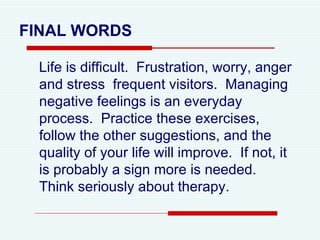 Life is difficult.  Frustration, worry, anger and stress  frequent visitors.  Managing negative feelings is an everyday process.  Practice these exercises, follow the other suggestions, and the quality of your life will improve.  If not, it is probably a sign more is needed.  Think seriously about therapy.  FINAL WORDS 