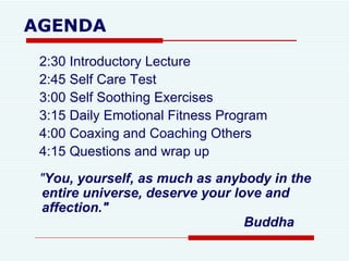 AGENDA 2:30 Introductory Lecture 2:45 Self Care Test 3:00 Self Soothing Exercises 3:15 Daily Emotional Fitness Program 4:00 Coaxing and Coaching Others  4:15 Questions and wrap up " You, yourself, as much as anybody in the entire universe, deserve your love and affection."    Buddha 