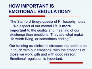 HOW IMPORTANT IS  EMOTIONAL REGULATION? The Stanford Encyclopedia of Philosophy notes:  “No aspect of our mental life is  more important  to the quality and meaning of our existence than emotions. They are what make life worth living, or sometimes ending.”  Our training as clinicians stresses the need to be in touch with our emotions, with the emotions of those we work with and with good reason.  Emotional regulation is important. 