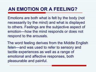 AN EMOTION OR A FEELING?   Emotions are both what is felt by the body (not necessarily by the mind) and what is displayed to others. Feelings are the subjective aspect of emotion—how the mind responds or does not respond to the arousals.  The word feeling derives from the Middle English felen—and was used to refer to   sensory and tactile experiences as well as a range of emotional and affective responses, both pleasurable and painful.  