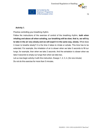 13
ERASMUS + 2018-1-ESO1-KA204-050530 “MuseTeam”
Emotional Regulation or Handling
Activity 5.
Practice controlling your breathing rhythm.
Follow the instructions of the exercise of control of the breathing rhythm, both when
inhaling and above all when exhaling, our breathing will be slow; that is, we will try
to take in the air very slowly and we will expel it in the same way, slowly. What does
it mean to breathe slowly? It is the time it takes to inhale or exhale. This time has to be
extended. For example, the inhalation of air is slower when we take 5 seconds to fill our
lungs, for example, than when we take 2 seconds. And the exhalation is slower when we
take 5 seconds to empty our lungs than when we take two.
Let us now begin activity 4 with this instruction. Essays 1, 2, 3, 4, (for one minute)
Do not do this exercise for more than 5 minutes.
 