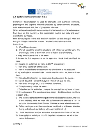 17
ERASMUS + 2018-1-ESO1-KA204-050530 “MuseTeam”
Emotional Regulation or Handling
2.4. Systematic Desensitization (S.D.)
Systematic desensitization is used to attenuate, and eventually eliminate,
physiological and cognitive reactions produced by certain stressful situations,
such as examination fear, fear of going to an interview.
When we know the date of the examination, the first symptoms of anxiety appear,
from then on, the memory of the examination martyrs our body and worry
overwhelms our heads.
How do we prepare so that this does not happen? So let's relax just when the
thoughts, images, memories, scenes... are associated with the exams.
Instructions.
1- We will learn to relax.
2- We will select the anxiolytic situations with which we want to work. We
propose you some of them from lower to higher level of intensity.
1. They announce the date of the exam.
2. I make the first preparations for the exam and I think it will be difficult to
pass.
3. I imagine my route from my home to CEPA on exam day.
4. There are 2 weeks left for the exam.
5. There is 1 week left for the exam and my preparation is not adequate.
6. My study place, my notebooks... cause me discomfort as soon as I see
them.
7. I think about the teacher, my classmates, the classroom, the topics...
8. I have 5 days left. I still can't study but I think it will give me time.
9. There are a few days left, 2 or 3 and I feel powerless.
10. Today is the day before the exam.
11. Today I've got the test today. I imagine the journey from my home to class.
12. I'm on the exam. The questions are on paper. I don't know them yet. I turn
to paper, and...
3- The exercise consists of thinking about the first stressful situation, the one
of less intensity, while we relax. The duration of each exercise is 10 - 15
seconds. It is repeated 5 and 7 times. When we achieve relaxation we rest.
4- Before moving on to another exercise we must think of a pleasant situation
(being on the beach sunbathing with a very cold drink ...)
5- . Each day we can work on a situation that we will write down on the card.
6- If we apply this technique 10 or 20 days before the exam, we will arrive
calmer to the exam.
Activity 8
 