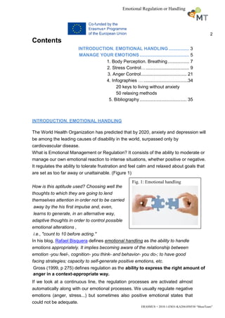 2
ERASMUS + 2018-1-ESO1-KA204-050530 “MuseTeam”
Emotional Regulation or Handling
Contents
INTRODUCTION. EMOTIONAL HANDLING ................ 3
MANAGE YOUR EMOTIONS ....................................... 5
1. Body Perception. Breathing................. 7
2. Stress Control….................................. 9
3. Anger Control.................................... 21
4. Infographies … ...................................34
20 keys to living without anxiety
50 relaxing methods
5. Bibliography..................................... 35
INTRODUCTION. EMOTIONAL HANDLING
The World Health Organization has predicted that by 2020, anxiety and depression will
be among the leading causes of disability in the world, surpassed only by
cardiovascular disease.
What is Emotional Management or Regulation? It consists of the ability to moderate or
manage our own emotional reaction to intense situations, whether positive or negative.
It regulates the ability to tolerate frustration and feel calm and relaxed about goals that
are set as too far away or unattainable. (Figure 1)
How is this aptitude used? Choosing well the
thoughts to which they are going to lend
themselves attention in order not to be carried
away by the his first impulse and, even,
learns to generate, in an alternative way,
adaptive thoughts in order to control possible
emotional alterations ,
i.e., "count to 10 before acting."
In his blog, Rafael Bisquera defines emotional handling as the ability to handle
emotions appropriately. It implies becoming aware of the relationship between
emotion -you feel-, cognition- you think- and behavior- you do-; to have good
facing strategies; capacity to self-generate positive emotions, etc.
Gross (1999, p 275) defines regulation as the ability to express the right amount of
anger in a context-appropriate way.
If we look at a continuous line, the regulation processes are activated almost
automatically along with our emotional processes. We usually regulate negative
emotions (anger, stress...) but sometimes also positive emotional states that
could not be adequate.
Fig. 1: Emotional handling
 