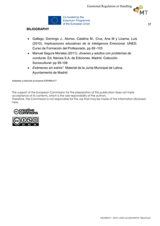 37
ERASMUS + 2018-1-ESO1-KA204-050530 “MuseTeam”
Emotional Regulation or Handling
BILIOGRAPHY
 Gallego, Domingo J.; Alonso, Catalina M.; Cruz, Ana M y Lizama, Luis
(2010). Implicaciones educativas de la Inteligencia Emocional. UNED.
Curso de Formación del Profesorado. pp 69 -103
 Manuel Segura Morales (2011). Jóvenes y adultos con problemas de
conducta. Ed. Narcea S.A. de Ediciones. Madrid. Colección
Sociocultural- pp 95-108
 Exámenes sin estrés”. Material de la Junta Municipal de Latina.
Ayuntamiento de Madrid
Adaptado y traducido el proyecto ESPABILA-T
The support of the European Commission for the preparation of this publication does not imply
acceptance of its contents, which is the sole responsibility of the authors.
Therefore, the Commission is not responsible for the use that may be made of the information disclosed
here.
 