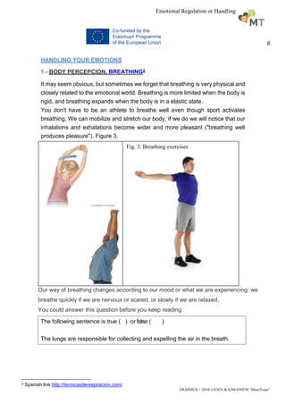 6
ERASMUS + 2018-1-ESO1-KA204-050530 “MuseTeam”
Emotional Regulation or Handling
HANDLING YOUR EMOTIONS
1.- BODY PERCEPCION. BREATHING2
It may seem obvious, but sometimes we forget that breathing is very physical and
closely related to the emotional world. Breathing is more limited when the body is
rigid, and breathing expands when the body is in a elastic state.
You don't have to be an athlete to breathe well even though sport activates
breathing. We can mobilize and stretch our body, if we do we will notice that our
inhalations and exhalations become wider and more pleasant ("breathing well
produces pleasure"). Figure 3.
Our way of breathing changes according to our mood or what we are experiencing: we
breathe quickly if we are nervous or scared, or slowly if we are relaxed.
You could answer this question before you keep reading:
2 Spanish link http://tecnicasderespiracion.com/
Fig. 3. Breathing exercises
The following sentence is true ( ) or false ( )
The lungs are responsible for collecting and expelling the air in the breath.
 