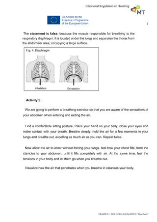 7
ERASMUS + 2018-1-ESO1-KA204-050530 “MuseTeam”
Emotional Regulation or Handling
The statement is false, because the muscle responsible for breathing is the
respiratory diaphragm. It is located under the lungs and separates the thorax from
the abdominal area, occupying a large surface.
Activity 2.
We are going to perform a breathing exercise so that you are aware of the sensations of
your abdomen when entering and exiting the air.
Find a comfortable sitting posture. Place your hand on your belly, close your eyes and
make contact with your breath. Breathe deeply, hold the air for a few moments in your
lungs and breathe out, expelling as much air as you can. Repeat twice.
Now allow the air to enter without forcing your lungs, feel how your chest fills, from the
clavicles to your abdomen, until it fills completely with air. At the same time, feel the
tensions in your body and let them go when you breathe out.
Visualize how the air that penetrates when you breathe in cleanses your body.
Fig. 4. Diaphragm
Inhalation Exhalation
 