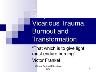 Emotional
Responses
Vicarious Trauma,
Burnout and
Transformation
Presentation by
Chris Lobsinger
“That which is to give light
must endure burning”
Victor Frankel
Clinical Pastoral Education
2012 1
 