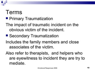 Terms
 Primary Traumatization
The impact of traumatic incident on the
obvious victim of the incident.
 Secondary Traumatization
Includes the family members and close
associates of the victim.
Also refer to therapists, and helpers who
are eyewitness to incident they are try to
mediate.
Emotional Responces 2006 10
 