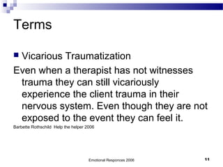 Terms
 Vicarious Traumatization
Even when a therapist has not witnesses
trauma they can still vicariously
experience the client trauma in their
nervous system. Even though they are not
exposed to the event they can feel it.
Barbette Rothschild Help the helper 2006
Emotional Responces 2006 11
 