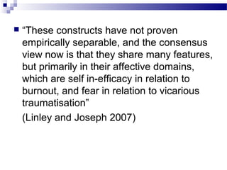  “These constructs have not proven
empirically separable, and the consensus
view now is that they share many features,
but primarily in their affective domains,
which are self in-efficacy in relation to
burnout, and fear in relation to vicarious
traumatisation”
(Linley and Joseph 2007)
 