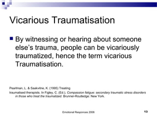 Vicarious Traumatisation
 By witnessing or hearing about someone
else’s trauma, people can be vicariously
traumatized, hence the term vicarious
Traumatisation.
Pearlman, L. & Saakvitne, K. (1995) Treating
traumatised therapists. In Figley, C. (Ed.), Compassion fatigue: secondary traumatic stress disorders
in those who treat the traumatized. Brunner-Routledge: New York.
Emotional Responces 2006 13
 