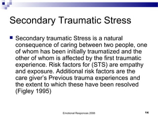 Secondary Traumatic Stress
 Secondary traumatic Stress is a natural
consequence of caring between two people, one
of whom has been initially traumatized and the
other of whom is affected by the first traumatic
experience. Risk factors for (STS) are empathy
and exposure. Additional risk factors are the
care giver’s Previous trauma experiences and
the extent to which these have been resolved
(Figley 1995)
Emotional Responces 2006 14
 