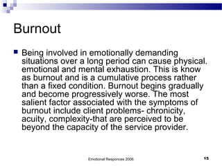 Burnout
 Being involved in emotionally demanding
situations over a long period can cause physical.
emotional and mental exhaustion. This is know
as burnout and is a cumulative process rather
than a fixed condition. Burnout begins gradually
and become progressively worse. The most
salient factor associated with the symptoms of
burnout include client problems- chronicity,
acuity, complexity-that are perceived to be
beyond the capacity of the service provider.
Emotional Responces 2006 15
 