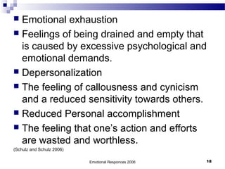 Emotional Responces 2006 18
 Emotional exhaustion
 Feelings of being drained and empty that
is caused by excessive psychological and
emotional demands.
 Depersonalization
 The feeling of callousness and cynicism
and a reduced sensitivity towards others.
 Reduced Personal accomplishment
 The feeling that one’s action and efforts
are wasted and worthless.
(Schulz and Schulz 2006)
 