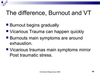 The difference, Burnout and VT
 Burnout begins gradually
 Vicarious Trauma can happen quickly
 Burnouts main symptoms are around
exhaustion.
 Vicarious traumas main symptoms mirror
Post traumatic stress.
Emotional Responces 2006 19
 