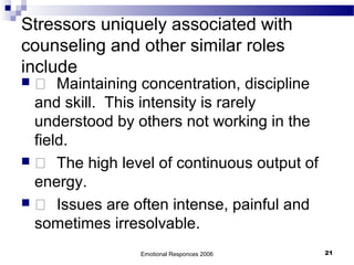 Stressors uniquely associated with
counseling and other similar roles
include
  Maintaining concentration, discipline
and skill. This intensity is rarely
understood by others not working in the
field.
  The high level of continuous output of
energy.
  Issues are often intense, painful and
sometimes irresolvable.
Emotional Responces 2006 21
 