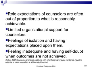 Role expectations of counselors are often
out of proportion to what is reasonably
achievable.
Limited organizational support for
counselors.
Feelings of isolation and having
expectations placed upon them.
Feeling inadequate and having self-doubt
when outcomes are not achieved.
(Potter, 1987)Counseling-orientated problems, with other factors previously mentioned, have the
potential to place counselors at a high risk of burnout.
Emotional Responces 2006 22
 