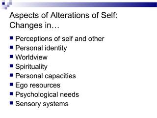 Aspects of Alterations of Self:
Changes in…
 Perceptions of self and other
 Personal identity
 Worldview
 Spirituality
 Personal capacities
 Ego resources
 Psychological needs
 Sensory systems
 