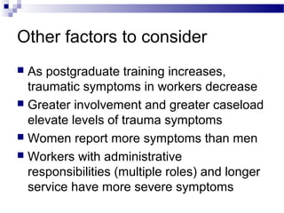 Other factors to consider
 As postgraduate training increases,
traumatic symptoms in workers decrease
 Greater involvement and greater caseload
elevate levels of trauma symptoms
 Women report more symptoms than men
 Workers with administrative
responsibilities (multiple roles) and longer
service have more severe symptoms
 