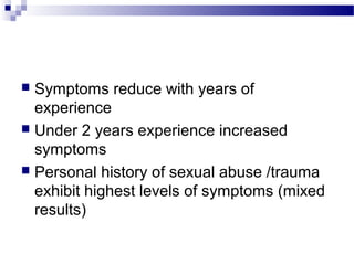  Symptoms reduce with years of
experience
 Under 2 years experience increased
symptoms
 Personal history of sexual abuse /trauma
exhibit highest levels of symptoms (mixed
results)
 