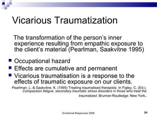 Vicarious Traumatization
The transformation of the person’s inner
experience resulting from empathic exposure to
the client’s material (Pearlman, Saakvitne 1995)
 Occupational hazard
 Effects are cumulative and permanent
 Vicarious traumatisation is a response to the
effects of traumatic exposure on our clients.
Pearlman, L. & Saakvitne, K. (1995) Treating traumatised therapists. In Figley, C. (Ed.),
Compassion fatigue: secondary traumatic stress disorders in those who treat the
traumatized. Brunner-Routledge: New York.
Emotional Responces 2006 31
 