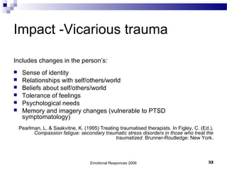 Impact -Vicarious trauma
Includes changes in the person’s:
 Sense of identity
 Relationships with self/others/world
 Beliefs about self/others/world
 Tolerance of feelings
 Psychological needs
 Memory and imagery changes (vulnerable to PTSD
symptomatology)
Pearlman, L. & Saakvitne, K. (1995) Treating traumatised therapists. In Figley, C. (Ed.),
Compassion fatigue: secondary traumatic stress disorders in those who treat the
traumatized. Brunner-Routledge: New York.
Emotional Responces 2006 32
 