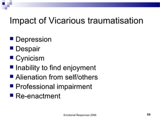 Impact of Vicarious traumatisation
 Depression
 Despair
 Cynicism
 Inability to find enjoyment
 Alienation from self/others
 Professional impairment
 Re-enactment
Emotional Responces 2006 33
 