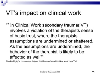 VT’s impact on clinical work
“” In Clinical Work secondary trauma( VT)
involves a violation of the therapists sense
of basic trust, where the therapists
assumptions are undermined or shattered.
As the assumptions are undermined, the
behavior of the therapist is likely to be
affected as well””
Charles Figley’in compassion fatigue 1995 Brunner/Mazel inc New York, New York
Emotional Responces 2006 35
 