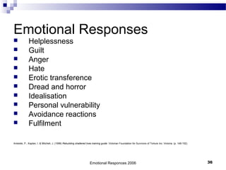 Emotional Responses
 Helplessness
 Guilt
 Anger
 Hate
 Erotic transference
 Dread and horror
 Idealisation
 Personal vulnerability
 Avoidance reactions
 Fulfilment
Aristotle, P., Kaplan, I. & Mitchell, J. (1998) Rebuilding shattered lives training guide. Victorian Foundation for Survivors of Torture Inc: Victoria. (p. 148-152)
Emotional Responces 2006 36
 