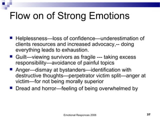 Flow on of Strong Emotions
 Helplessness—loss of confidence—underestimation of
clients resources and increased advocacy,-- doing
everything leads to exhaustion.
 Guilt—viewing survivors as fragile --- taking excess
responsibility—avoidance of painful topics
 Anger—dismay at bystanders—identification with
destructive thoughts—perpetrator victim split—anger at
victim—for not being morally superior
 Dread and horror—feeling of being overwhelmed by
Emotional Responces 2006 37
 