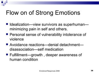 Flow on of Strong Emotions
 Idealization—view survivors as superhuman—
minimizing pain in self and others.
 Personal sense of vulnerability intolerance of
violence
 Avoidance reactions—denial detachment—
disassociation—self medication
 Fulfillment—growth , deeper awareness of
human condition
Emotional Responces 2006 38
 