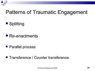 Patterns of Traumatic Engagement
 Splitting
 Re-enactments
 Parallel process
 Transference / Counter transference.
Emotional Responces 2006 39
 