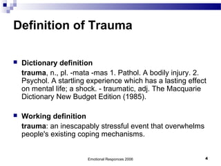 Definition of Trauma
 Dictionary definition
trauma, n., pl. -mata -mas 1. Pathol. A bodily injury. 2.
Psychol. A startling experience which has a lasting effect
on mental life; a shock. - traumatic, adj. The Macquarie
Dictionary New Budget Edition (1985).
 Working definition
trauma: an inescapably stressful event that overwhelms
people's existing coping mechanisms.
Emotional Responces 2006 4
 