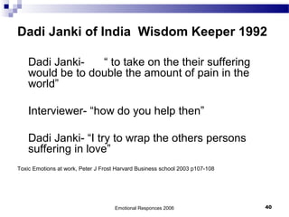 Dadi Janki of India Wisdom Keeper 1992
Dadi Janki- “ to take on the their suffering
would be to double the amount of pain in the
world”
Interviewer- “how do you help then”
Dadi Janki- “I try to wrap the others persons
suffering in love”
Toxic Emotions at work, Peter J Frost Harvard Business school 2003 p107-108
Emotional Responces 2006 40
 